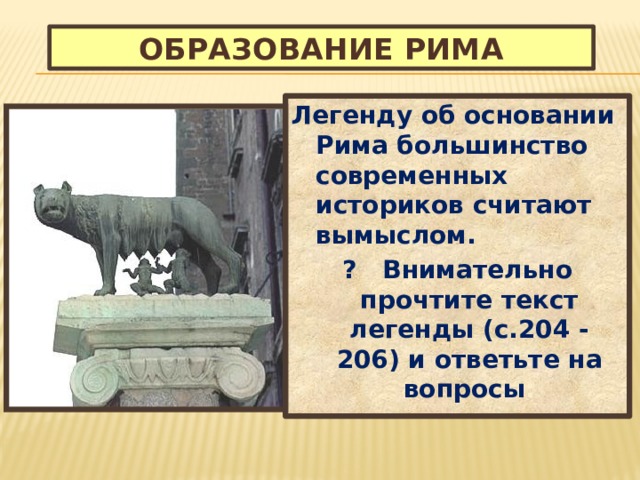 Образование Рима Легенду об основании Рима большинство современных историков считают вымыслом. ? Внимательно прочтите текст легенды (с.204 - 206) и ответьте на вопросы : 