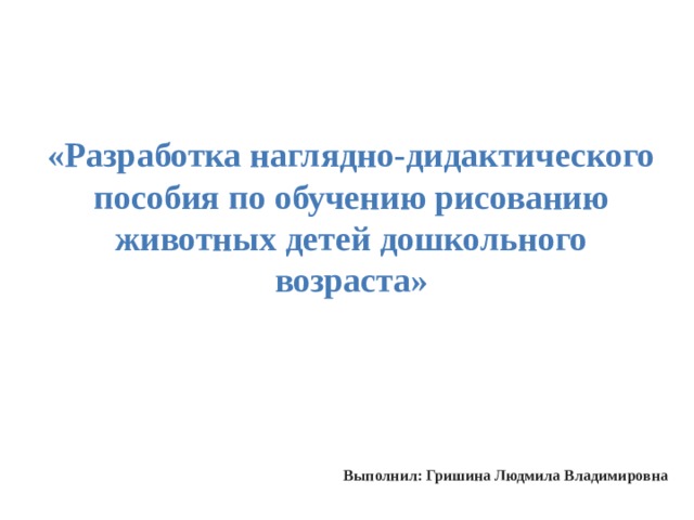 «Разработка наглядно-дидактического пособия по обучению рисованию животных детей дошкольного возраста» Выполнил: Гришина Людмила Владимировна 