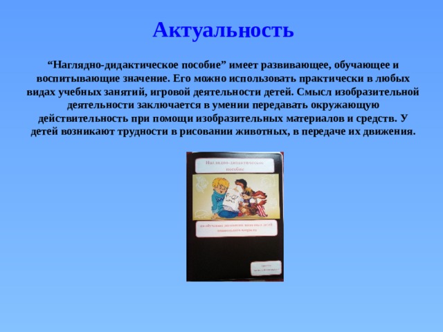 Актуальность “ Наглядно-дидактическое пособие” имеет развивающее, обучающее и воспитывающие значение. Его можно использовать практически в любых видах учебных занятий, игровой деятельности детей. Смысл изобразительной деятельности заключается в умении передавать окружающую действительность при помощи изобразительных материалов и средств. У детей возникают трудности в рисовании животных, в передаче их движения. 