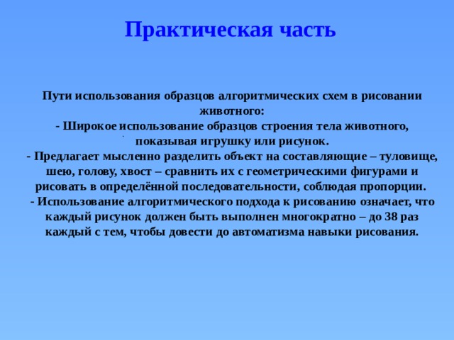 Практическая часть Пути использования образцов алгоритмических схем в рисовании животного: - Широкое использование образцов строения тела животного, показывая игрушку или рисунок. - Предлагает мысленно разделить объект на составляющие – туловище, шею, голову, хвост – сравнить их с геометрическими фигурами и рисовать в определённой последовательности, соблюдая пропорции. - Использование алгоритмического подхода к рисованию означает, что каждый рисунок должен быть выполнен многократно – до 38 раз каждый с тем, чтобы довести до автоматизма навыки рисования.  . 