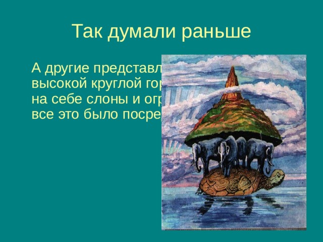 Так думали раньше  А другие представляли её в виде высокой круглой горы, которую держали на себе слоны и огромная черепаха. И все это было посреди океана. 