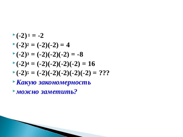 (-2) 1 = -2 (-2) 2 = (-2)(-2) = 4 (-2) 3 = (-2)(-2)(-2) = -8 (-2) 4 = (-2)(-2)(-2)(-2) = 16 (-2) 5 = (-2)(-2)(-2)(-2)(-2) = ??? Какую закономерность можно заметить?      