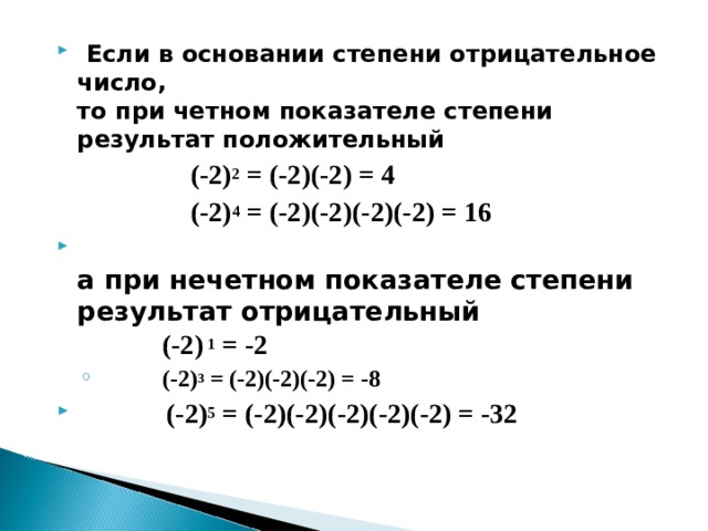   Если в основании степени отрицательное число,  то при четном показателе степени результат положительный    (-2) 2 = (-2)(-2) = 4    (-2) 4 = (-2)(-2)(-2)(-2) = 16                                       а при нечетном показателе степени результат отрицательный    (-2) 1 = -2  (-2) 3 = (-2)(-2)(-2) = -8  (-2) 3 = (-2)(-2)(-2) = -8  (-2) 5 = (-2)(-2)(-2)(-2)(-2) = -32  
