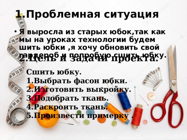 1.Проблемная ситуация Я выросла из старых юбок,так как мы на уроках технологии будем шить юбки ,я хочу обновить свой гардероб и попробую сшить юбку. 2.Цель и задачи проекта. Сшить юбку. 1.Выбрать фасон юбки. 2.Изготовить выкройку. 3.Подобрать ткань. 4.Раскроить ткань. 5.Произвести примерку .   