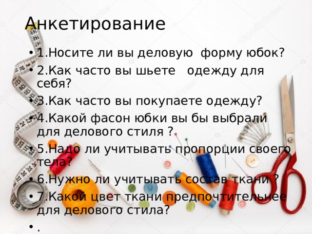 Анкетирование 1.Носите ли вы деловую форму юбок? 2.Как часто вы шьете одежду для себя? 3.Как часто вы покупаете одежду? 4.Какой фасон юбки вы бы выбрали для делового стиля ? 5.Надо ли учитывать пропорции своего тела? 6.Нужно ли учитывать состав ткани ? 7.Какой цвет ткани предпочтительнее для делового стила? . 