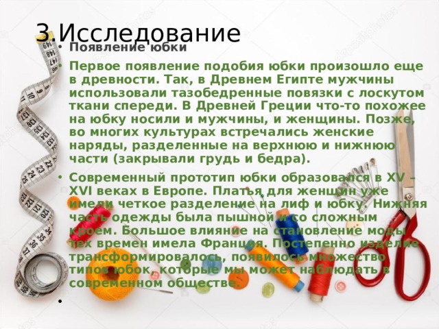 3.Исследование Появление юбки Первое появление подобия юбки произошло еще в древности. Так, в Древнем Египте мужчины использовали тазобедренные повязки с лоскутом ткани спереди. В Древней Греции что-то похожее на юбку носили и мужчины, и женщины. Позже, во многих культурах встречались женские наряды, разделенные на верхнюю и нижнюю части (закрывали грудь и бедра). Современный прототип юбки образовался в XV – XVI веках в Европе. Платья для женщин уже имели четкое разделение на лиф и юбку. Нижняя часть одежды была пышной и со сложным кроем. Большое влияние на становление моды тех времен имела Франция. Постепенно изделие трансформировалось, появилось множество типов юбок, которые мы может наблюдать в современном обществе. 
