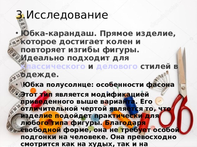 3.Исследование Юбка-карандаш. Прямое изделие, которое достигает колен и повторяет изгибы фигуры. Идеально подходит для  классического  и  делового  стилей в одежде. \ Юбка полусолнце: особенности фасона Этот тип является модификацией приведенного выше варианта. Его отличительной чертой является то, что изделие подойдет практически для любого типа фигуры. Благодаря свободной форме, она не требует особой подгонки на человеке. Она превосходно смотрится как на худых, так и на полных представительницах прекрасного пола. 