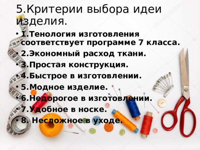 5.Критерии выбора идеи изделия. 1.Тенология изготовления соответствует программе 7 класса. 2.Экономный расход ткани. 3.Простая конструкция. 4.Быстрое в изготовлении. 5.Модное изделие. 6.Недорогое в изготовлении. 7.Удобное в носке. 8. Несложное в уходе. 
