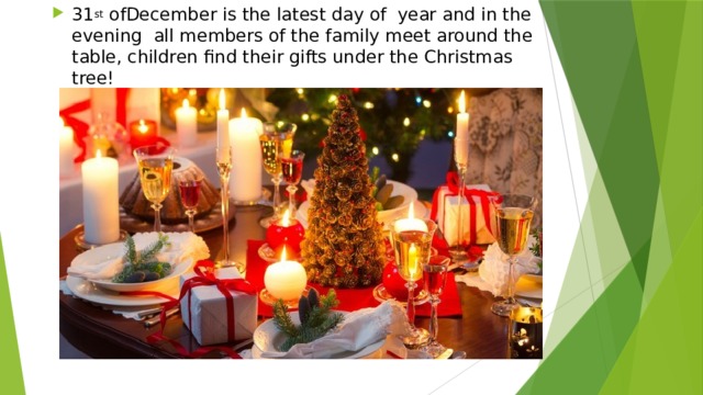 31 st ofDecember is the latest day of year and in the evening all members of the family meet around the table, children find their gifts under the Christmas tree! 