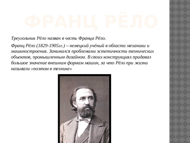 Франц Рёло Треугольник Рёло назван в честь Франца Рёло. Франц Рёло (1829-1905гг.) – немецкий учёный в области механики и машиностроения. Занимался проблемами эстетичности технических объектов, промышленным дизайном. В своих конструкциях придавал большое значение внешним формам машин, за что Рёло при жизни называли «поэтом в технике» 