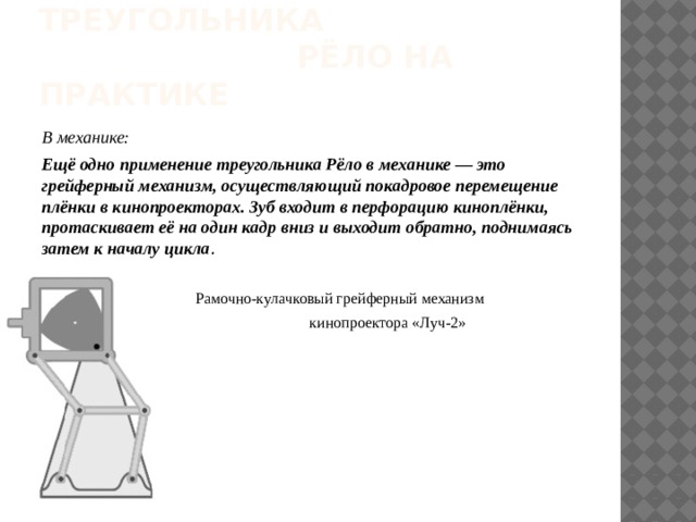 ИСПОЛЬЗОВАНИЕ Треугольника рёло на практике В механике: Ещё одно применение треугольника Рёло в механике — это грейферный механизм, осуществляющий покадровое перемещение плёнки в кинопроекторах. Зуб входит в перфорацию киноплёнки, протаскивает её на один кадр вниз и выходит обратно, поднимаясь затем к началу цикла .   Рамочно-кулачковый грейферный механизм  кинопроектора «Луч-2» 