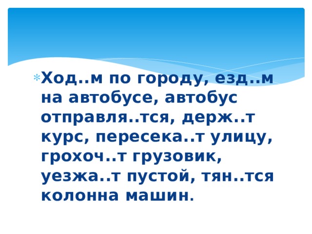  Ход..м по городу, езд..м на автобусе, автобус отправля..тся, держ..т курс, пересека..т улицу, грохоч..т грузовик, уезжа..т пустой, тян..тся колонна машин . 
