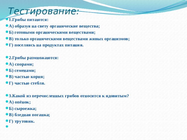 Тестирование:   1.Грибы питаются: А) образуя на свету органические вещества; Б) готовыми органическими веществами; В) только органическими веществами живых организмов; Г) поселяясь на продуктах питания.  2.Грибы размножаются: А) спорами; Б) семенами; В) частью корня; Г) частью стебля. 3.Какой из перечисленных грибов относится к ядовитым? А) опёнок; Б) сыроежка; В) бледная поганка; Г) трутовик.   