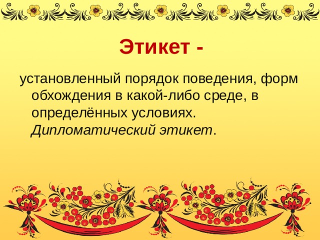 Этикет - установленный порядок поведения, форм обхождения в какой-либо среде, в определённых условиях. Дипломатический этикет . 