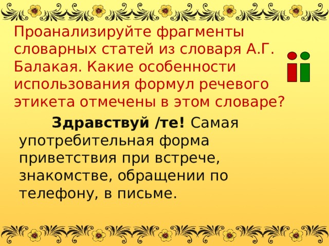 Проанализируйте фрагменты словарных статей и з словаря А.Г. Балакая. Какие особенности использования формул речевого этикета отмечены в этом словаре? Здравствуй /те! Самая употребительная форма приветствия при встрече, знакомстве, обращении по телефону, в письме. 