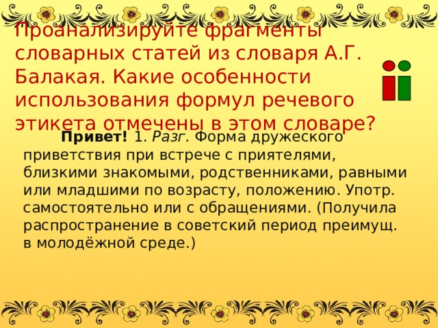 Проанализируйте фрагменты словарных статей и з словаря А.Г. Балакая. Какие особенности использования формул речевого этикета отмечены в этом словаре? Привет! 1. Разг. Форма дружеского приветствия при встрече с приятелями, близкими знакомыми, родственниками, равными или младшими по возрасту, положению. Употр. самостоятельно или с обращениями. (Получила распространение в советский период преимущ. в молодёжной среде.) 