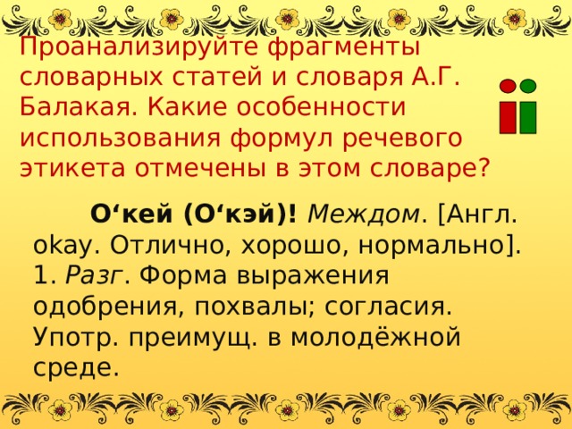 Проанализируйте фрагменты словарных статей и словаря А.Г. Балакая. Какие особенности использования формул речевого этикета отмечены в этом словаре? О‘кей (О‘кэй)! Междом . [Англ. okay . Отлично, хорошо, нормально]. 1. Разг . Форма выражения одобрения, похвалы; согласия. Употр. преимущ. в молодёжной среде. 