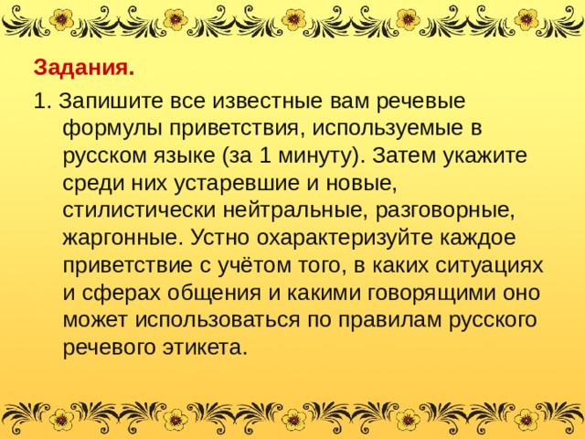 Задания. 1. Запишите все известные вам речевые формулы приветствия, используемые в русском языке (за 1 минуту). Затем укажите среди них устаревшие и новые, стилистически нейтральные, разговорные, жаргонные. Устно охарактеризуйте каждое приветствие с учётом того, в каких ситуациях и сферах общения и какими говорящими оно может использоваться по правилам русского речевого этикета. 