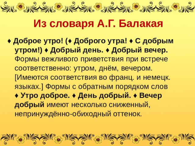 Из словаря А.Г. Балакая ♦ Доброе утро! ( ♦ Доброго утра! ♦ С добрым утром!) ♦ Добрый день. ♦ Добрый вечер. Формы вежливого приветствия при встрече соответственно: утром, днём, вечером. [ Имеются соответствия во франц. и немецк. языках. ] Формы с обратным порядком слов ♦ Утро доброе. ♦ День добрый. ♦ Вечер добрый имеют несколько сниженный, непринуждённо-обиходный оттенок. 