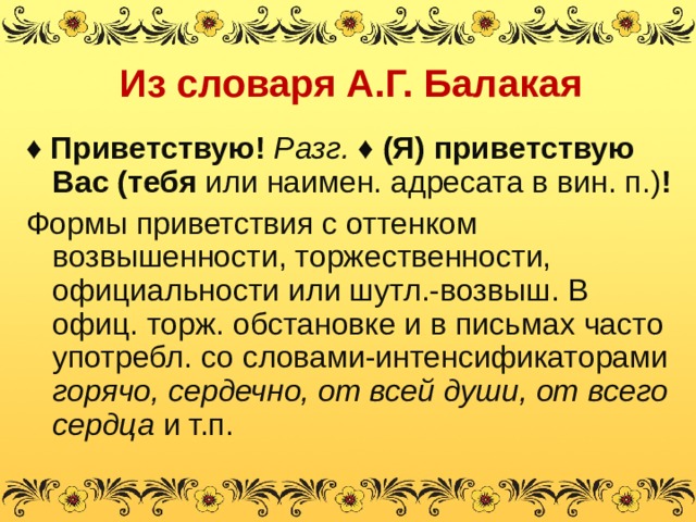 Из словаря А.Г. Балакая ♦ Приветствую! Разг. ♦ (Я) приветствую Вас (тебя или наимен. адресата в вин. п.) ! Формы приветствия с оттенком возвышенности, торжественности, официальности или шутл.-возвыш. В офиц. торж. обстановке и в письмах часто употребл. со словами-интенсификаторами горячо, сердечно, от всей души, от всего сердца и т.п. 