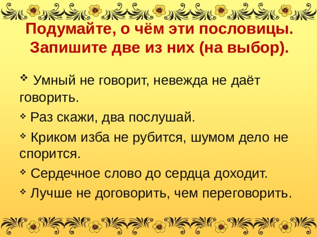 Подумайте, о чём эти пословицы. Запишите две из них (на выбор). Умный не говорит, невежда не даёт говорить. Раз скажи, два послушай. Криком изба не рубится, шумом дело не спорится. Сердечное слово до сердца доходит. Лучше не договорить, чем переговорить. 