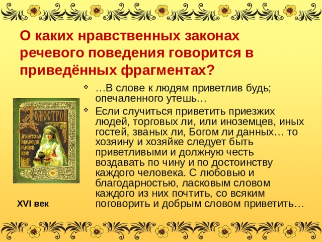 О каких нравственных законах речевого поведения говорится в приведённых фрагментах? … В слове к людям приветлив будь; опечаленного утешь… Если случиться приветить приезжих людей, торговых ли, или иноземцев, иных гостей, званых ли, Богом ли данных… то хозяину и хозяйке следует быть приветливыми и должную честь воздавать по чину и по достоинству каждого человека. С любовью и благодарностью, ласковым словом каждого из них почтить, со всяким поговорить и добрым словом приветить… XVI век 