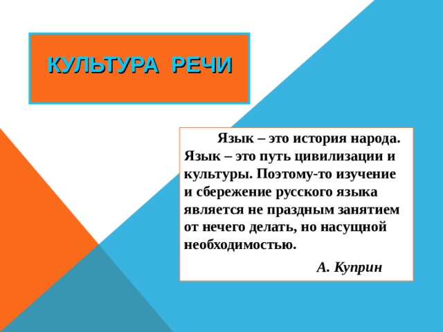 КУЛЬТУРА РЕЧИ Язык – это история народа. Язык – это путь цивилизации и культуры. Поэтому-то изучение и сбережение русского языка является не праздным занятием от нечего делать, но насущной необходимостью. А. Куприн