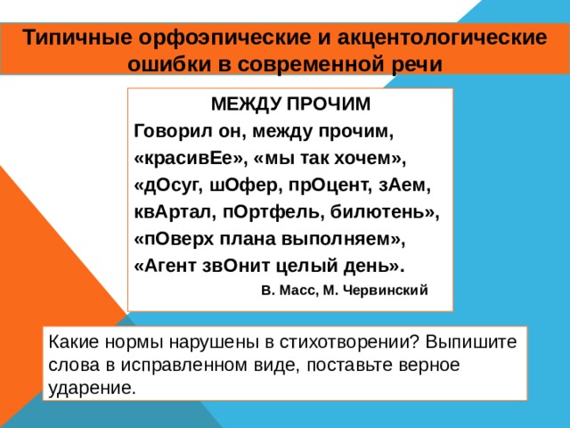 Типичные орфоэпические и акцентологические ошибки в современной речи МЕЖДУ ПРОЧИМ Говорил он, между прочим, «красивЕе», «мы так хочем», «дОсуг, шОфер, прОцент, зАем, квАртал, пОртфель, билютень», «пОверх плана выполняем», «Агент звОнит целый день».  В. Масс, М. Червинский Какие нормы нарушены в стихотворении? Выпишите слова в исправленном виде, поставьте верное ударение. 