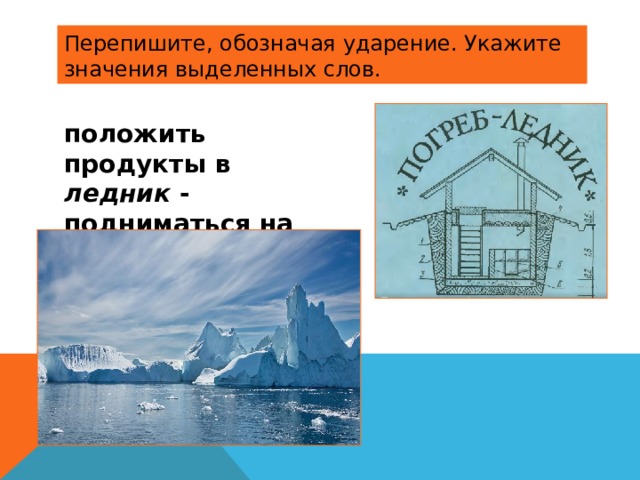 Перепишите, обозначая ударение. Укажите значения выделенных слов. положить продукты в ледник - подниматься на ледник ,