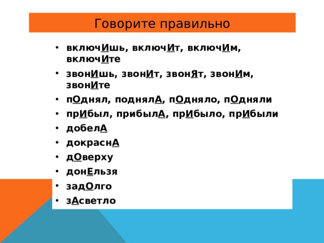 включ И шь, включ И т, включ И м, включ И те звон И шь, звон И т, звон Я т, звон И м, звон И те п О днял, поднял А , п О дняло, п О дняли пр И был, прибыл А , пр И было, пр И были добел А докрасн А д О верху дон Е льзя зад О лго з А светло 