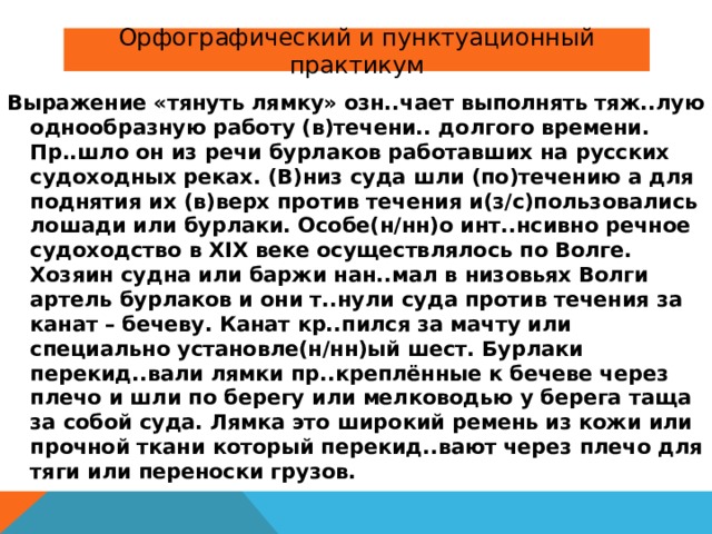 Орфографический и пунктуационный практикум Выражение «тянуть лямку» озн..чает выполнять тяж..лую однообразную работу (в)течени.. долгого времени. Пр..шло он из речи бурлаков работавших на русских судоходных реках. (В)низ суда шли (по)течению а для поднятия их (в)верх против течения и(з/с)пользовались лошади или бурлаки. Особе(н/нн)о инт..нсивно речное судоходство в XIX веке осуществлялось по Волге. Хозяин судна или баржи нан..мал в низовьях Волги артель бурлаков и они т..нули суда против течения за канат – бечеву. Канат кр..пился за мачту или специально установле(н/нн)ый шест. Бурлаки перекид..вали лямки пр..креплённые к бечеве через плечо и шли по берегу или мелководью у берега таща за собой суда. Лямка это широкий ремень из кожи или прочной ткани который перекид..вают через плечо для тяги или переноски грузов. 