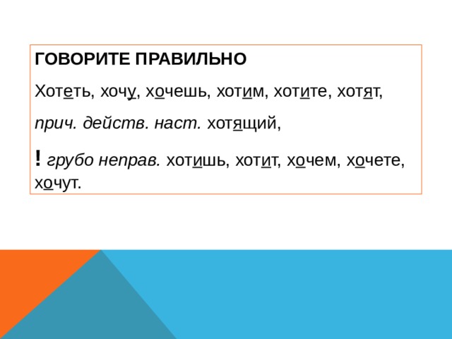 ГОВОРИТЕ ПРАВИЛЬНО Хот е ть, хоч у , х о чешь, хот и м, хот и те, хот я т, прич. действ. наст. хот я щий, !  грубо неправ. хот и шь, хот и т, х о чем, х о чете, х о чут. 