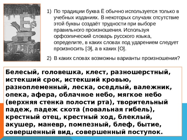 По традиции буква Ё обычно используется только в учебных изданиях. В некоторых случаях отсутствие этой буквы создаёт трудности при выборе правильного произношения. Используя орфоэпический словарь русского языка, определите, в каких словах под ударением следует произносить [ Э ] , а в каких [ О ] . В каких словах возможны варианты произношения? Белесый, головешка, клест, разношерстный, истекший срок, истекший кровью, разноплеменный, леска, оседлый, валежник, опека, афера, облачное небо, мягкое небо (верхняя стенка полости рта), творительный падеж, падеж скота (повальная гибель), крестный отец, крестный ход, блеклый, акушер, маневр, помпезный, блеф, бытие, совершенный вид, совершенный поступок. 