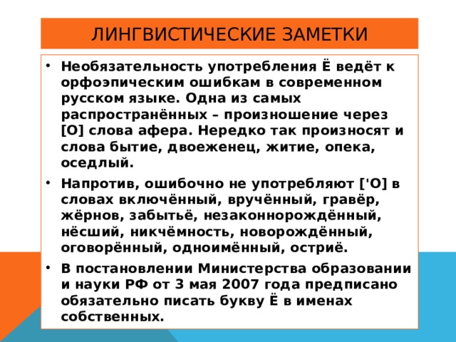 Необязательность употребления Ё ведёт к орфоэпическим ошибкам в современном русском языке. Одна из самых распространённых – произношение через [ О ]  слова афера. Нередко так произносят и слова бытие, двоеженец, житие, опека, оседлый. Напротив, ошибочно не употребляют [' О ]  в словах включённый, вручённый, гравёр, жёрнов, забытьё, незаконнорождённый, нёсший, никчёмность, новорождённый, оговорённый, одноимённый, остриё. В постановлении Министерства образовании и науки РФ от 3 мая 2007 года предписано обязательно писать букву Ё в именах собственных. 