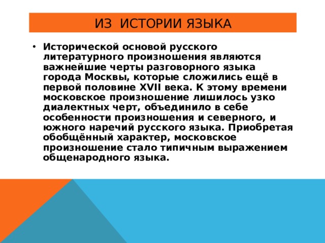 Исторической основой русского литературного произношения являются важнейшие черты разговорного языка города Москвы, которые сложились ещё в первой половине XVII века. К этому времени московское произношение лишилось узко диалектных черт, объединило в себе особенности произношения и северного, и южного наречий русского языка. Приобретая обобщённый характер, московское произношение стало типичным выражением общенародного языка. 