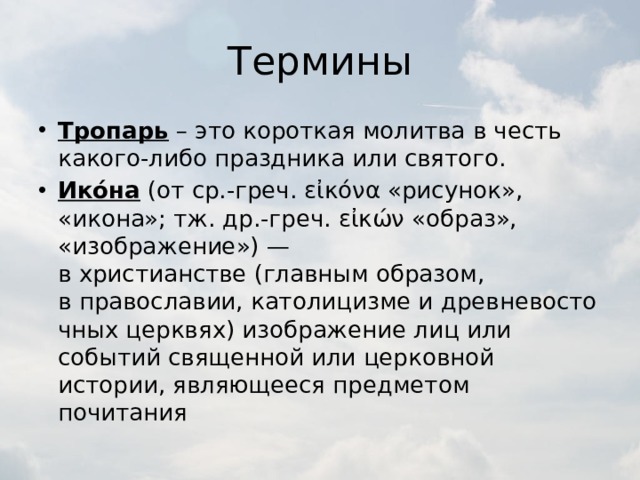 Термины Тропарь – это короткая молитва в честь какого-либо праздника или святого. Ико́на  (от ср.-греч. εἰκόνα «рисунок», «икона»; тж. др.-греч. εἰκών «образ», «изображение») — в христианстве (главным образом, в православии, католицизме и древневосточных церквях) изображение лиц или событий священной или церковной истории, являющееся предметом почитания 