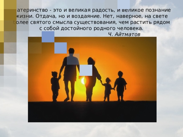 М атеринство - это и великая радость, и великое познание жизни. Отдача, но и воздаяние. Нет, наверное, на свете более святого смысла существования, чем растить рядом с собой достойного родного человека.         Ч. Айтматов   