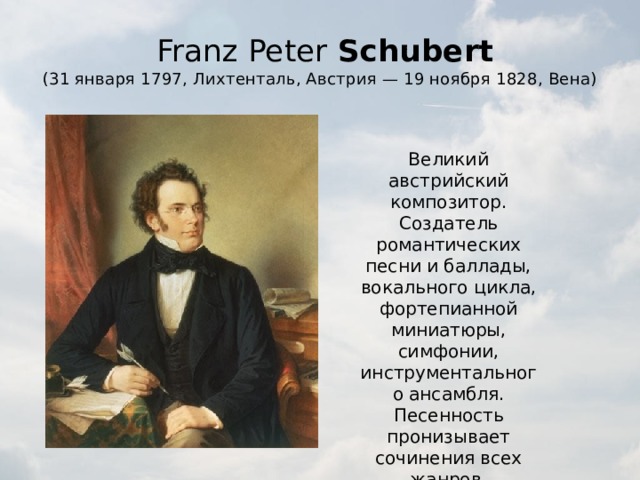   Franz Peter  Schubert  (31 января 1797, Лихтенталь, Австрия — 19 ноября 1828, Вена) Великий австрийский композитор. Создатель романтических песни и баллады, вокального цикла, фортепианной миниатюры, симфонии, инструментального ансамбля. Песенность пронизывает сочинения всех жанров. 