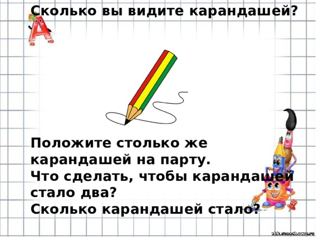 Сколько вы видите карандашей?      Положите столько же карандашей на парту. Что сделать, чтобы карандашей стало два? Сколько карандашей стало?  