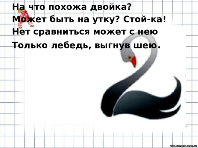 На что похожа двойка? Может быть на утку? Стой-ка! Нет сравниться может с нею Только лебедь, выгнув шею . 