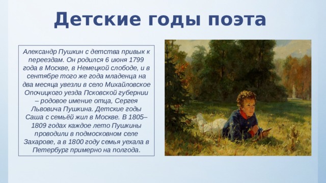 Детские годы поэта Александр Пушкин с детства привык к переездам. Он родился 6 июня 1799 года в Москве, в Немецкой слободе, и в сентябре того же года младенца на два месяца увезли в село Михайловское Опочицкого уезда Псковской губернии – родовое имение отца, Сергея Львовича Пушкина. Детские годы Саша с семьёй жил в Москве. В 1805–1809 годах каждое лето Пушкины проводили в подмосковном селе Захарове, а в 1800 году семья уехала в Петербург примерно на полгода . 