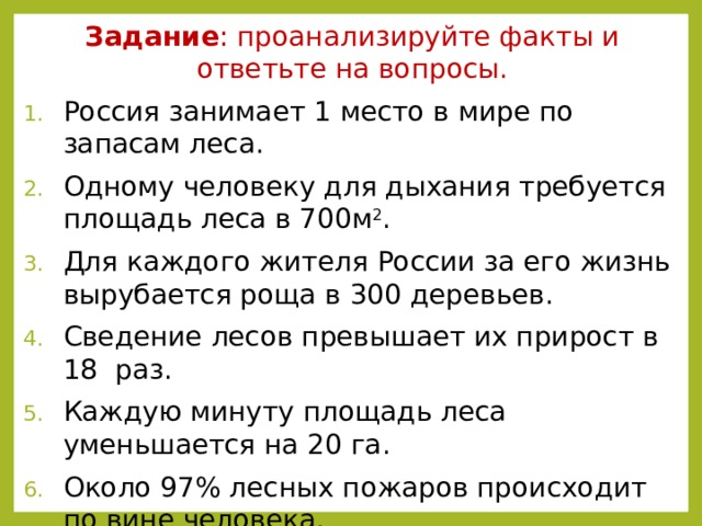 Задание : проанализируйте факты и ответьте на вопросы. Россия занимает 1 место в мире по запасам леса. Одному человеку для дыхания требуется площадь леса в 700м 2 . Для каждого жителя России за его жизнь вырубается роща в 300 деревьев. Сведение лесов превышает их прирост в 18 раз. Каждую минуту площадь леса уменьшается на 20 га. Около 97% лесных пожаров происходит по вине человека. Что значит леса для человека? Какую вы видите проблему? Можно ли решить эту проблему без участия человека? Что сделали вы или можете сделать для сохранения лесных богатств? Предложите свои пути решения этой проблемы.  