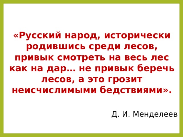   «Русский народ, исторически родившись среди лесов, привык смотреть на весь лес как на дар… не привык беречь лесов, а это грозит неисчислимыми бедствиями».  Д. И. Менделеев Как вы относитесь к этой точке зрения великого ученого? Обоснуйте свой ответ. Правда ли, что лес- это капитал, принадлежащий всем поколениям?  