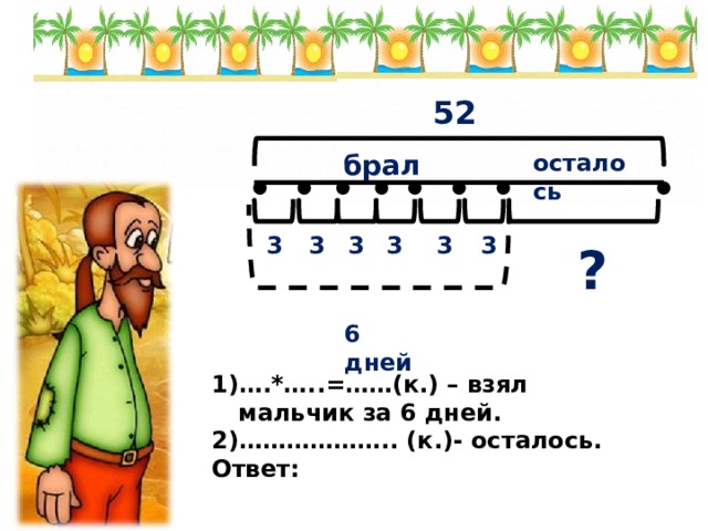 52 осталось брал 3 3 3 3 3 3 ? 6 дней … .*…..=……(к.) – взял мальчик за 6 дней. ……………… .. (к.)- осталось. Ответ: 