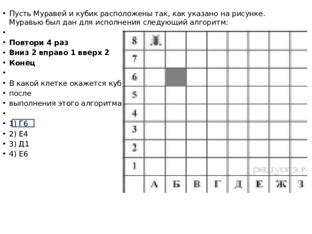Пусть Муравей и кубик расположены так, как указано на рисунке. Муравью был дан для исполнения следующий алгоритм: Повтори 4 раз Вниз 2 вправо 1 вверх 2 Конец В какой клетке окажется кубик после выполнения этого алгоритма? 1) Г6 2) Е4 3) Д1 4) Е6 