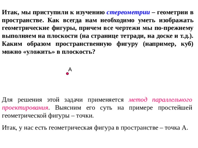 Итак, мы приступили к изучению стереометрии – геометрии в пространстве. Как всегда нам необходимо уметь изображать геометрические фигуры, причем все чертежи мы по-прежнему выполняем на плоскости (на странице тетради, на доске и т.д.). Каким образом пространственную фигуру (например, куб) можно «уложить» в плоскость? А Для решения этой задачи применяется метод параллельного проектирования . Выясним его суть на примере простейшей геометрической фигуры – точки. Итак, у нас есть геометрическая фигура в пространстве – точка А. 