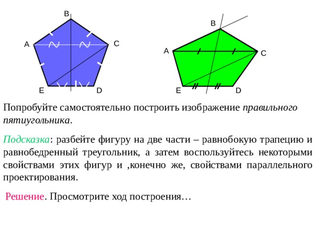 B B C A A C D E E D Попробуйте самостоятельно построить изображение правильного пятиугольника . Подсказка : разбейте фигуру на две части – равнобокую трапецию и равнобедренный треугольник, а затем воспользуйтесь некоторыми свойствами этих фигур и ,конечно же, свойствами параллельного проектирования. Решение . Просмотрите ход построения… 