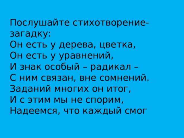 Послушайте стихотворение-загадку: Он есть у дерева, цветка,  Он есть у уравнений,  И знак особый – радикал –  С ним связан, вне сомнений.  Заданий многих он итог,   И с этим мы не спорим,  Надеемся, что каждый смог   Ответить: это …   