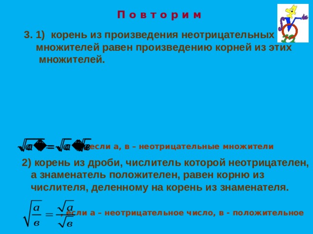 П о в т о р и м  1) корень из произведения неотрицательных  множителей равен произведению корней из этих множителей. , если а, в – неотрицательные множители 2)  корень из дроби, числитель которой неотрицателен,  а знаменатель положителен, равен корню из  числителя, деленному на корень из знаменателя. , если а – неотрицательное число, в - положительное 