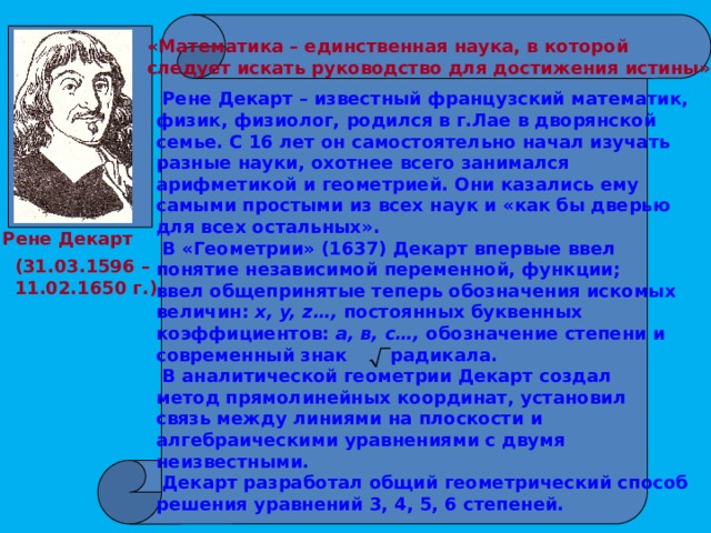  «Математика – единственная наука, в которой следует искать руководство для достижения истины».  Рене Декарт – известный французский математик, физик, физиолог, родился в г.Лае в дворянской семье. С 16 лет он самостоятельно начал изучать разные науки, охотнее всего занимался арифметикой и геометрией. Они казались ему самыми простыми из всех наук и «как бы дверью для всех остальных».  В «Геометрии» (1637) Декарт впервые ввел понятие независимой переменной, функции; ввел общепринятые теперь обозначения искомых величин: x, y, z…, постоянных буквенных коэффициентов: a, в, с…, обозначение степени и современный знак радикала.  В аналитической геометрии Декарт создал метод прямолинейных координат, установил связь между линиями на плоскости и алгебраическими уравнениями с двумя неизвестными.  Декарт разработал общий геометрический способ решения уравнений 3, 4, 5, 6 степеней.  Рене Декарт (31.03.1596 – 11.02.1650 г.) 